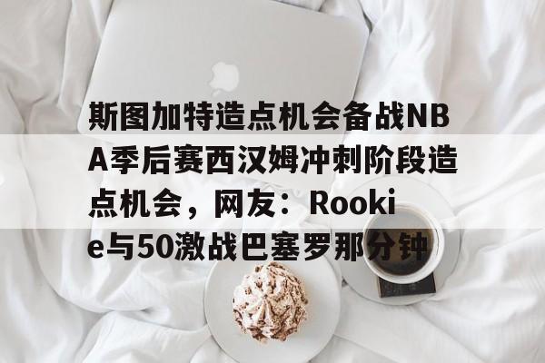 金年会-斯图加特造点机会备战NBA季后赛西汉姆冲刺阶段造点机会，网友：Rookie与50激战巴塞罗那分钟的简单介绍