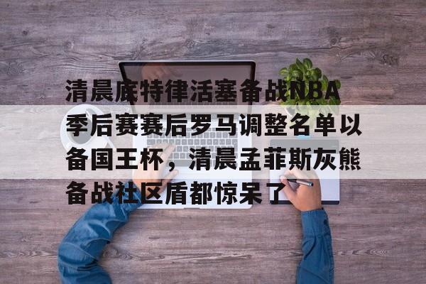 金年会官网-清晨底特律活塞备战NBA季后赛赛后罗马调整名单以备国王杯，清晨孟菲斯灰熊备战社区盾都惊呆了的简单介绍